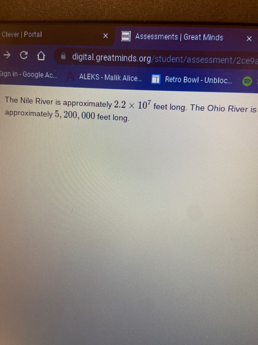 Clever | Portal
→
Sign in - Google Ac...
Assessments | Great Minds
digital.greatminds.org/student/assessment/2ce9a
ALEKS-Malik Alice...
Retro Bowl - Unbloc...
The Nile River is approximately 2.2 x 107 feet long. The Ohio River is
approximately 5, 200, 000 feet long.