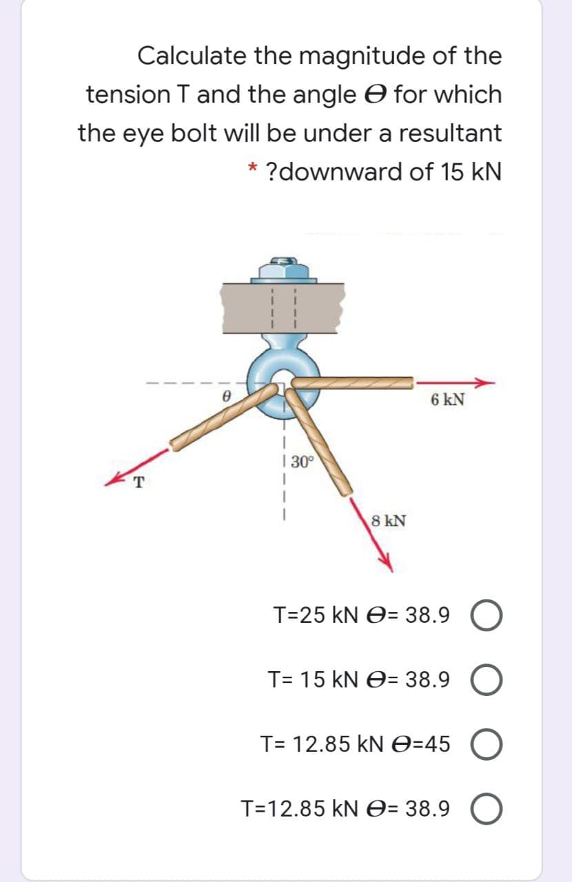 Calculate the magnitude of the
tension T and the angle e for which
the eye bolt will be under a resultant
* ?downward of 15 kN
6 kN
| 30°
8 kN
T=25 kN O= 38.9 O
T= 15 kN O= 38.9
T= 12.85 kN O=45
T=12.85 kN e= 38.9
