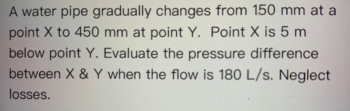 A water pipe gradually changes from 150 mm at a
point X to 450 mm at point Y. Point X is 5 m
below point Y. Evaluate the pressure difference
between X & Y when the flow is 180 L/s. Neglect
losses.
