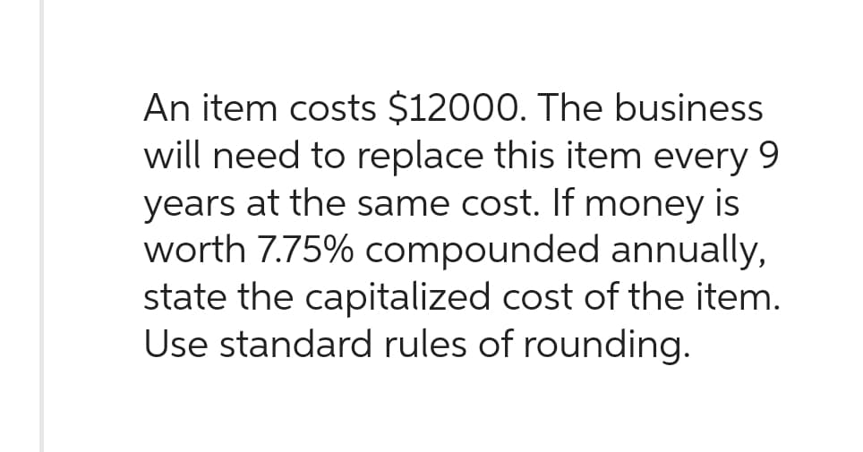 An item costs $12000. The business
will need to replace this item every 9
years at the same cost. If money is
worth 7.75% compounded annually,
state the capitalized cost of the item.
Use standard rules of rounding.