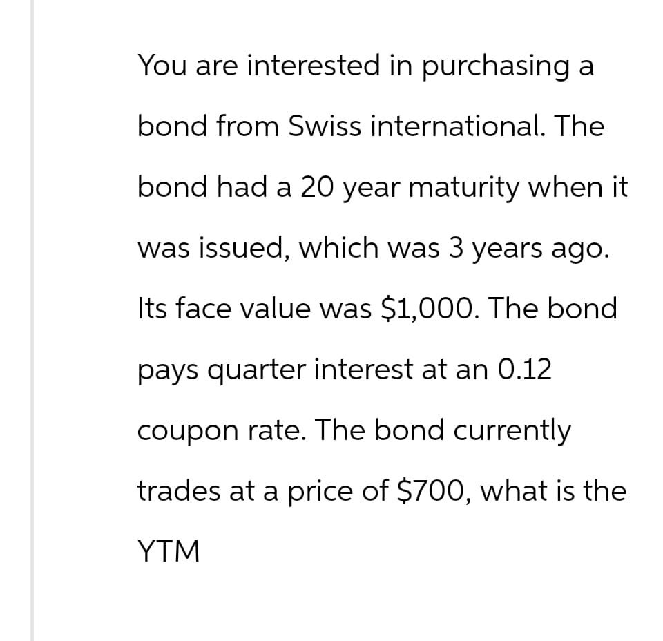 You are interested in purchasing a
bond from Swiss international. The
bond had a 20 year maturity when it
was issued, which was 3 years ago.
Its face value was $1,000. The bond
pays quarter interest at an 0.12
coupon rate. The bond currently
trades at a price of $700, what is the
YTM
