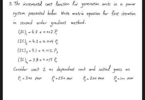 3. The incremental cost function for generation units in a power
system presented below. Write matrix equation for first iteration
in second order gradient method.
(IC) = 4.7 +0,007 P
(IC)₂ = 4.2+0.004 P₁₂
(IC)₂ = 5.1 +0.012 P
(IC) = 3.8+0.015₁
Consider unit 2 as
P₁ = 300 MW
dependent unit and initial
= 200 MW
P=250 MW
guess as
P₁ =100 MW