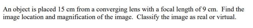 An object is placed 15 cm from a converging lens with a focal length of 9 cm. Find the
image location and magnification of the image. Classify the image as real or virtual.
