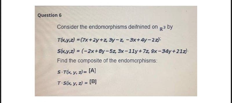 Question 6
Consider the endomorphisms deifnined on p 3 by
T(x,y,z) = (7x +2y+z, 3y-z, -3x+4y-2z).
S(x,y,z) = (-2x+8y-5z, 3x-11y+7z, 9x-34y+21z)
Find the composite of the endomorphisms:
S-Tx, y, z) = [A]
T S(x, y, z) = [B]
