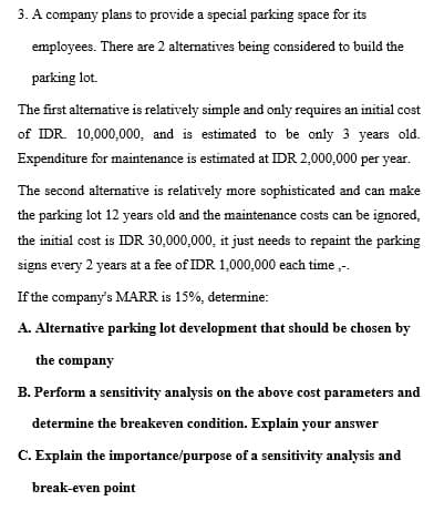 3. A company plans to provide a special parking space for its
employees. There are 2 alternatives being considered to build the
parking lot.
The first alternative is relatively simple and only requires an initial cost
of IDR. 10,000,000, and is estimated to be only 3 years old.
Expenditure for maintenance is estimated at IDR 2,000,000 per year.
The second alternative is relatively more sophisticated and can make
the parking lot 12 years old and the maintenance costs can be ignored,
the initial cost is IDR 30,000,000, it just needs to repaint the parking
signs every 2 years at a fee of IDR 1,000,000 each time ,-.
If the company's MARR is 15%, determine:
A. Alternative parking lot development that should be chosen by
the company
B. Perform a sensitivity analysis on the above cost parameters and
determine the breakeven condition. Explain your answer
C. Explain the importance/purpose of a sensitivity analysis and
break-even point
