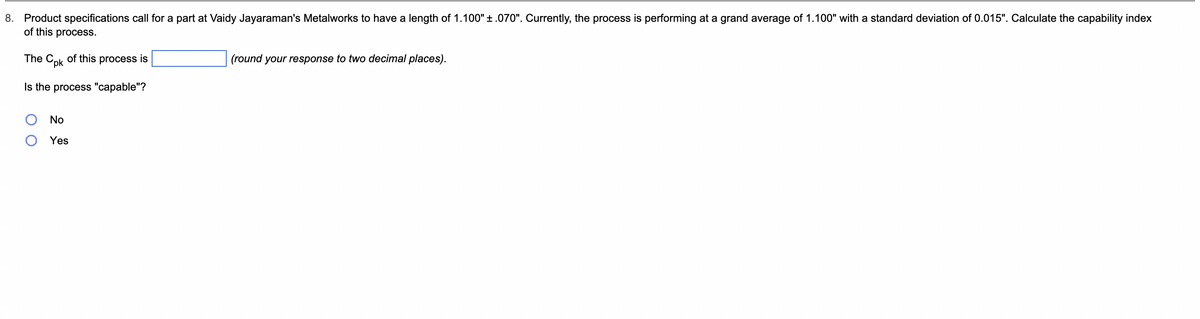 8. Product specifications call for a part at Vaidy Jayaraman's Metalworks to have a length of 1.100" ±.070". Currently, the process is performing at a grand average of 1.100" with a standard deviation of 0.015". Calculate the capability index
of this process.
The Cpk of this process is
Is the process "capable"?
No
Yes
(round your response to two decimal places).