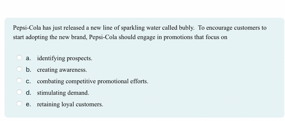 Pepsi-Cola has just released a new line of sparkling water called bubly. To encourage customers to
start adopting the new brand, Pepsi-Cola should engage in promotions that focus on
a. identifying prospects.
b. creating awareness.
c. combating competitive promotional efforts.
d. stimulating demand.
e. retaining loyal customers.