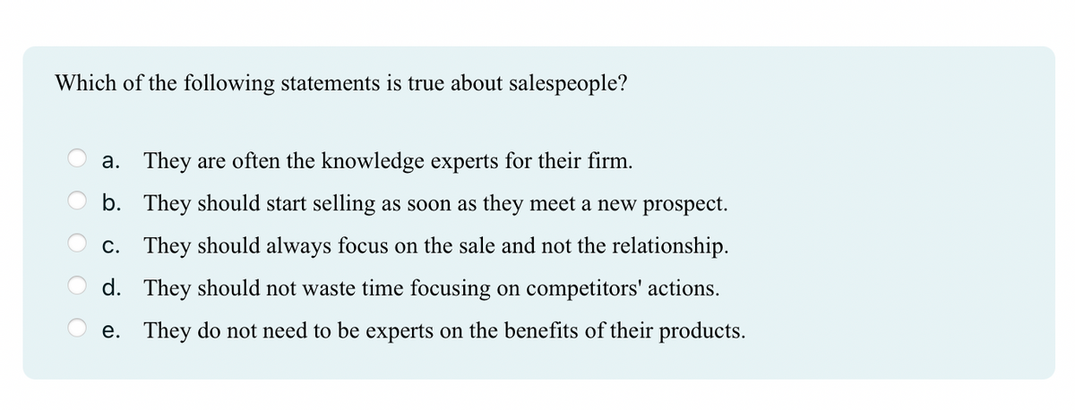 Which of the following statements is true about salespeople?
a. They are often the knowledge experts for their firm.
b. They should start selling as soon as they meet a new prospect.
c. They should always focus on the sale and not the relationship.
d. They should not waste time focusing on competitors' actions.
e. They do not need to be experts on the benefits of their products.