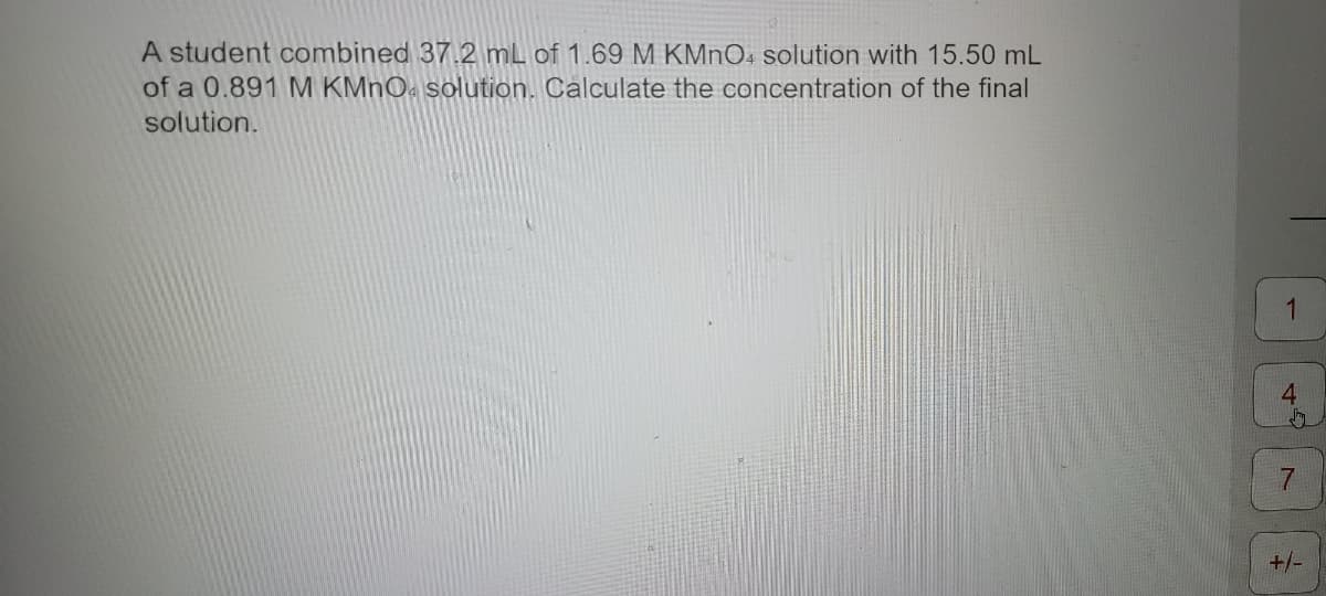 A student combined 37.2 mL of 1.69 M KMnO4 solution with 15.50 mL
of a 0.891 M KMnO solution. Calculate the concentration of the final
solution.
+4
7
+/-