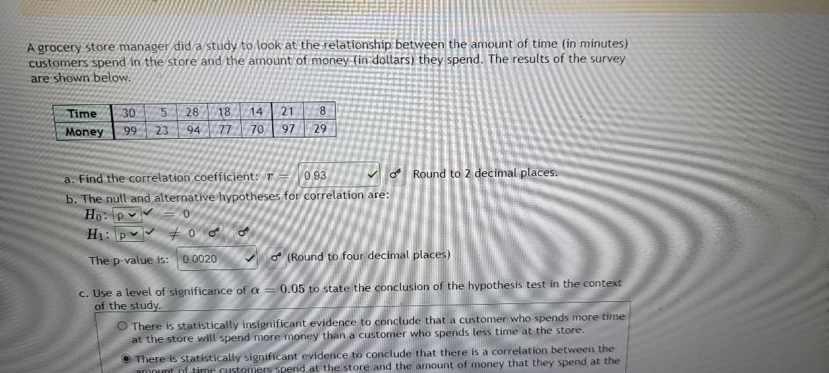 A grocery store manager did a study to look at the relationship between the amount of time (in minutes)
customers spend in the store and the amount of money (in dollars) they spend. The results of the survey
are shown below.
21 8
Time 30 5
Money 99 23
28 18. 14
94 77
70
97
29
a. Find the correlation coefficient: r
0.93
Round to 2 decimal places.
b. The null and alternative hypotheses for correlation are:
Ho: p
0
H₁: p
#00 O
The p-value is:
0.0020
(Round to four decimal places)
c. Use a level of significance of a = 0.05 to state the conclusion of the hypothesis test in the context
of the study.
O There is statistically insignificant evidence to conclude that a customer who spends more time
at the store will spend more money than a customer who spends less time at the store.
There is statistically significant evidence to conclude that there is a correlation between the
amount of time customers spend at the store and the amount of money that they spend at the