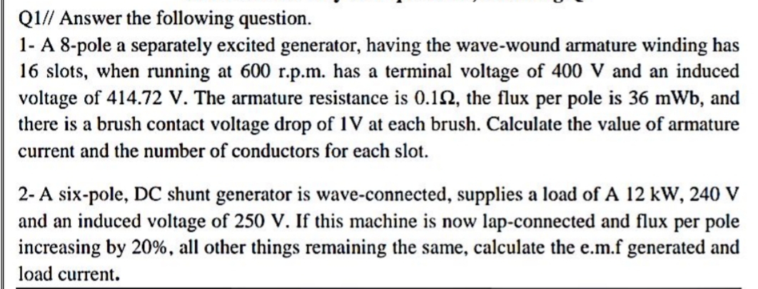 Q1// Answer the following question.
1- A 8-pole a separately excited generator, having the wave-wound armature winding has
16 slots, when running at 600 r.p.m. has a terminal voltage of 400 V and an induced
voltage of 414.72 V. The armature resistance is 0.1N, the flux per pole is 36 mWb, and
there is a brush contact voltage drop of 1V at each brush. Calculate the value of armature
current and the number of conductors for each slot.
2- A six-pole, DC shunt generator is wave-connected, supplies a load of A 12 kW, 240 V
and an induced voltage of 250 V. If this machine is now lap-connected and flux per pole
increasing by 20%, all other things remaining the same, calculate the e.m.f generated and
load current.
