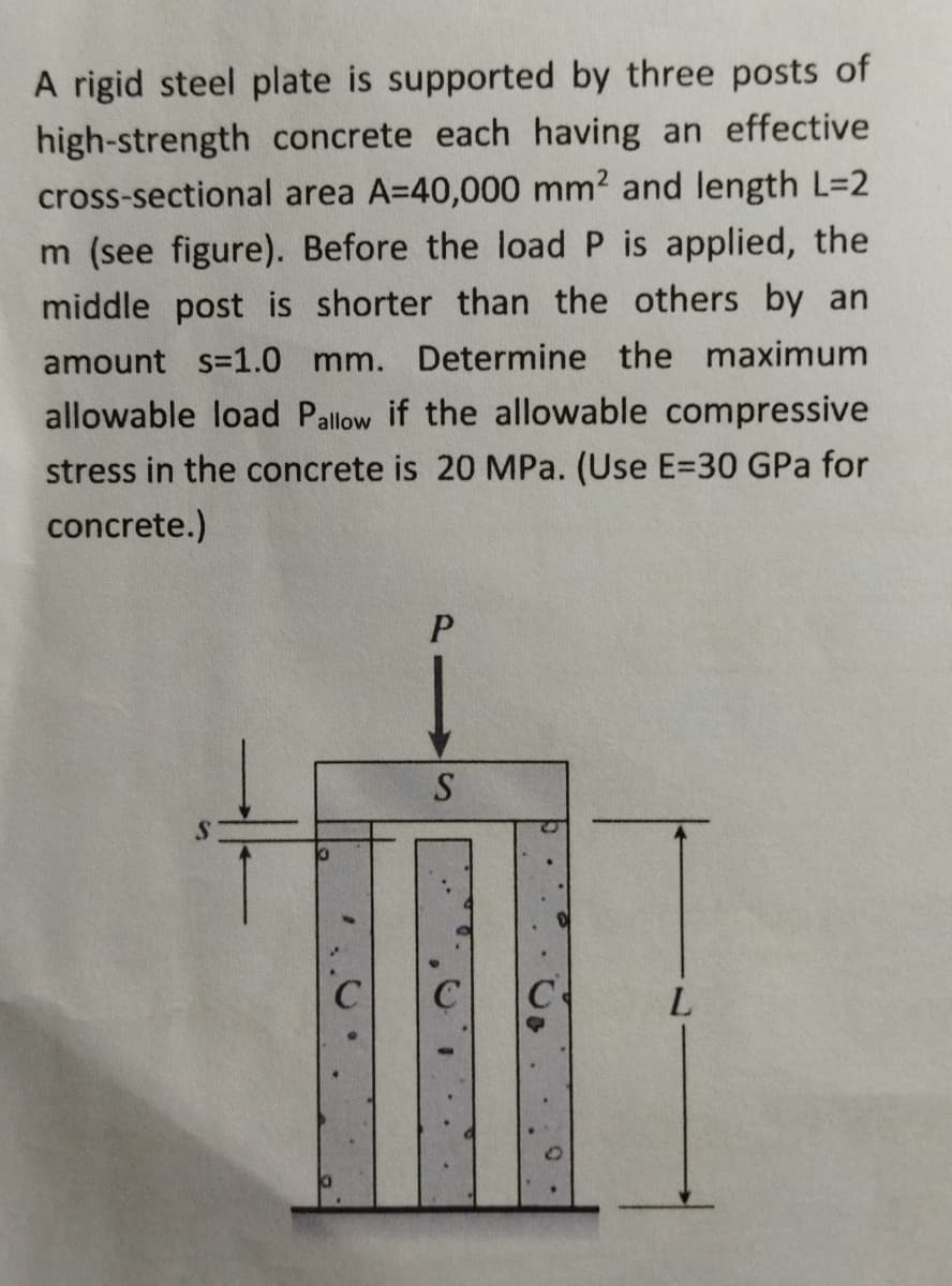 A rigid steel plate is supported by three posts of
high-strength concrete each having an effective
cross-sectional area A=40,000 mm2 and length L=2
m (see figure). Before the load P is applied, the
middle post is shorter than the others by an
amount s=1.0 mm. Determine the maximum
allowable load Pallow if the allowable compressive
stress in the concrete is 20 MPa. (Use E=30 GPa for
concrete.)
S
L
