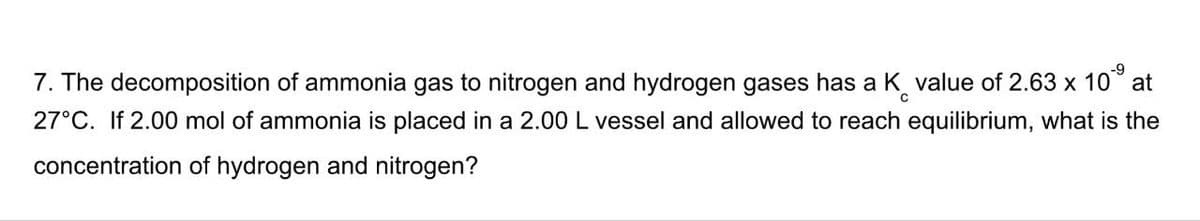 -9
7. The decomposition of ammonia gas to nitrogen and hydrogen gases has a K value of 2.63 x 10° at
27°C. If 2.00 mol of ammonia is placed in a 2.00 L vessel and allowed to reach equilibrium, what is the
concentration of hydrogen and nitrogen?
