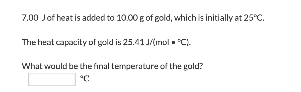 7.00 Jof heat is added to 10.00 g of gold, which is initially at 25°C.
The heat capacity of gold is 25.41 J/(mol • °C).
What would be the final temperature of the gold?
°C
