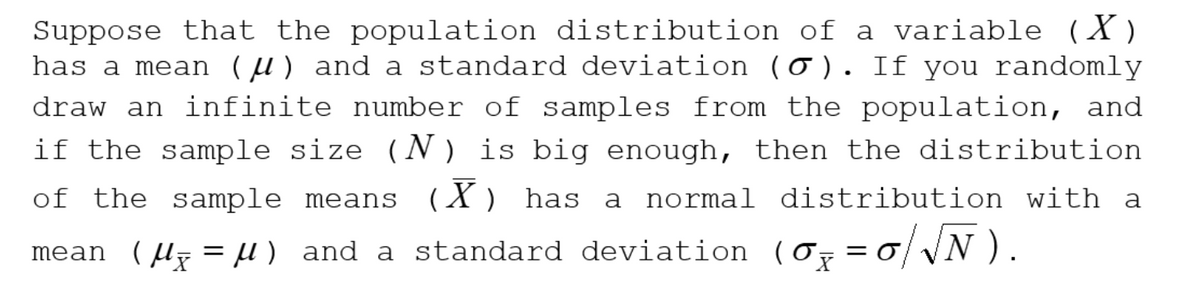 Suppose that the population distribution of a variable (X)
has a mean (μ) and a standard deviation (σ). If you randomly
draw an infinite number of samples from the population, and
if the sample size (N) is big enough, then the distribution
of the sample means ( X ) has a normal distribution with a
mean (M = μ) and a standard deviation (σ = 0/√N).
X