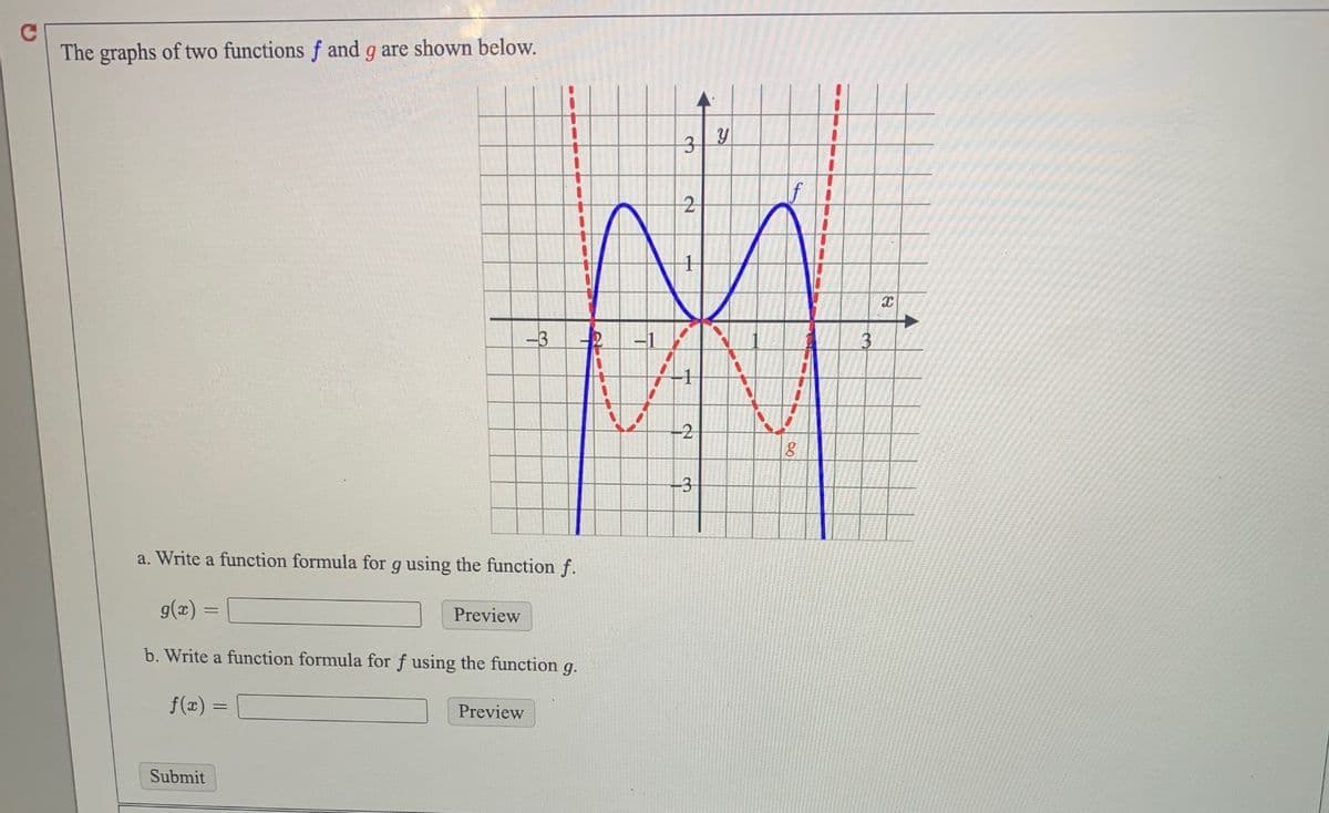 The graphs of two functions f and g are shown below.
3D
-3
2
-1
-2
-3
a. Write a function formula for g using the function f.
g(x) =
Preview
b. Write a function formula for f using the function g.
f(x)
Preview
Submit
2,
