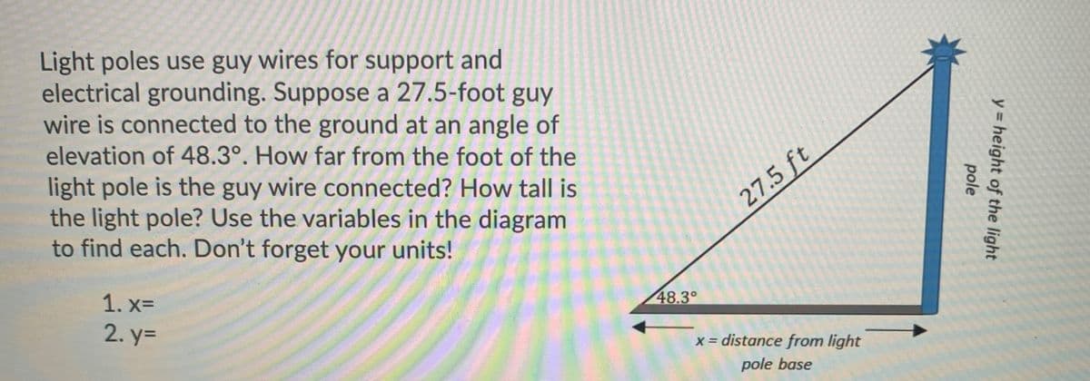 Light poles use guy wires for support and
electrical grounding. Suppose a 27.5-foot guy
wire is connected to the ground at an angle of
elevation of 48.3°. How far from the foot of the
light pole is the guy wire connected? How tall is
the light pole? Use the variables in the diagram
to find each. Don't forget your units!
27.5 ft
1. xD
48.3°
2. %3=
x = distance from light
pole base
y = height of the light
pole
