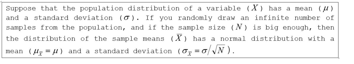 Suppose that the population distribution of a variable (X) has a mean (μ)
and a standard deviation (σ). If you randomly draw an infinite number of
samples from the population, and if the sample size (N) is big enough, then
the distribution of the sample means (X) has a normal distribution with a
mean (μx = μ) and a standard deviation (σx =σ/√N).