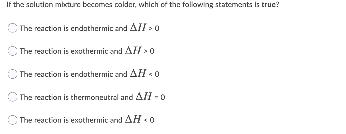 If the solution mixture becomes colder, which of the following statements is true?
The reaction is endothermic and AH > o
The reaction is exothermic and AH > o
The reaction is endothermic and AH < 0
The reaction is thermoneutral and AH = 0
The reaction is exothermic and AH < 0
