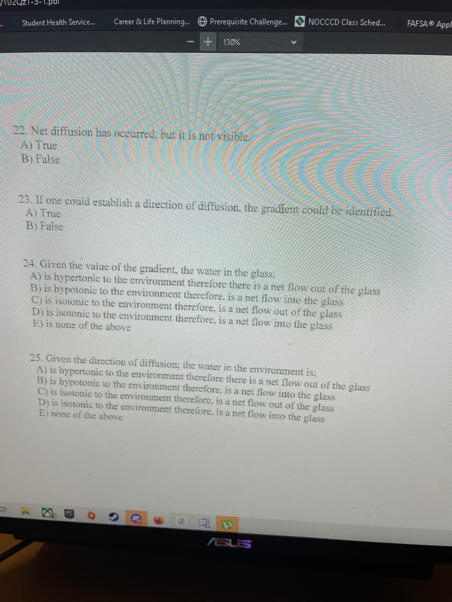 NOCCCD Class Sched...
FAFSAO Appl
Career & Life Planning.. O Prerequisite Challenge.
Student Health Service...
130%
22. Net diffusion has oceurred, but it is not visible.
A) True
B) False
23. If one could establish a direction of diffusion, the gradfent could be identified.
A) True
B) False
24. Given the value of the gradient, the water in the glass:
A) is hypertonic to the environment therefore there is a net flow out of the glass
B) is hypotonic to the environment therefore. is a net flow into the glass
C) is isotonic to the environment therefore. is a net flow out of the glass
D) is isotonic to the environment therefore, is a net flow into the glass
E) is none of the above
25. Given the direction of diffusion; the water in the environment is:
A) is hypertonic to the environment therefore there is a net flow out of the glass
B) is hypotonic to the environment therefore, is a net flow into the glass
C) is isotonic to the environment therefore, is a net flow out of the glass
D) is isotonic to the environment therefore, is a net flow into the glass
E) none of the above
ASUS
图
