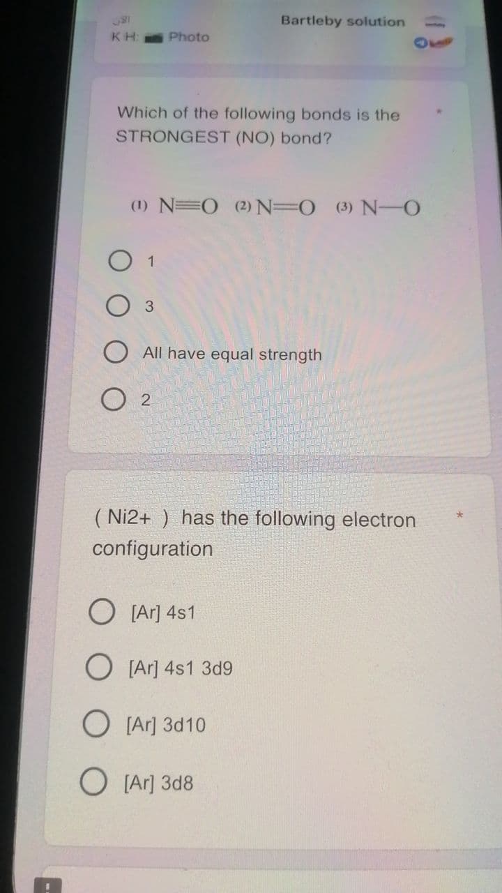 Bartleby solution
KH:
Photo
110
Which of the following bonds is the
STRONGEST (NO) bond?
(1) N=O (2)N=O (3) N-O
O 1
3.
All have equal strength
O 2
( Ni2+ ) has the following electron
configuration
O [Ar] 4s1
O [Ar] 4s1 3d9
O [Ar] 3d10
O [Ar] 3d8
