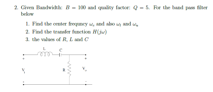 2. Given Bandwidth: B = 100 and quality factor: Q = 5. For the band pass filter
below
1. Find the center frequncy w, and also w, and wu
2. Find the transfer function H(jw)
3. the values of R, L and C
L
с
♡