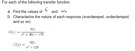 For each of the following transfer function,
a. Find the values of S and wn
b. Characterize the nature of each response (overdamped, underdamped,
and so on)
225
= s² +30s +225
G(s) =
625
G(s) = 8² +625