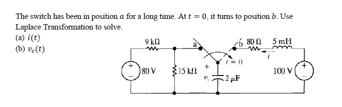 The switch has been in position a for a long time. At t = 0, it turns to position b. Use
Laplace Transformation to solve.
(a) i(t)
(b) vc(t)
9 ΚΩ
80 V
15 kn
6800
7=0
2 μF
5 mH
100 V