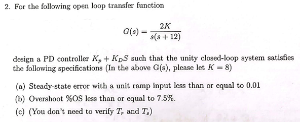 2. For the following open loop transfer function
G(s) =
2K
s(s +12)
design a PD controller K, + KDS such that the unity closed-loop system satisfies
the following specifications (In the above G(s), please let K = 8)
(a) Steady-state error with a unit ramp input less than or equal to 0.01
(b) Overshoot %OS less than or equal to 7.5%.
(c) (You don't need to verify T, and T.)