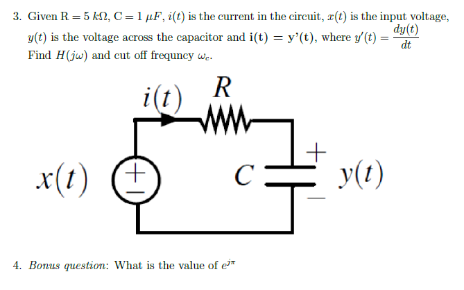 3. Given R = 5 kn, C = 1 µF, i(t) is the current in the circuit, r(t) is the input voltage,
dy(t)
y(t) is the voltage across the capacitor and i(t) = y'(t), where y'(t) =
Find H(jw) and cut off frequncy we.
dt
R
i(t)
x(t)
(+1
4. Bonus question: What is the value of e
C
1+
y(t)