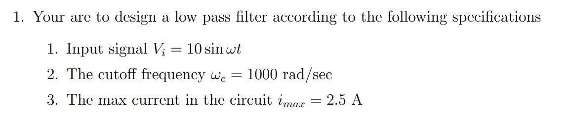 1. Your are to design a low pass filter according to the following specifications
1. Input signal Vi
10 sin wt
2. The cutoff frequency we = 1000 rad/sec
3. The max current in the circuit imax = 2.5 A
=