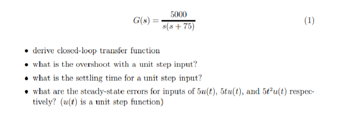 5000
G(s) =
(1)
s(s+75)
⚫ derive closed-loop transfer function
what is the overshoot with a unit step input?
what is the settling time for a unit step input?
what are the steady-state errors for inputs of 5u(t), 5tu(t), and 5t2u(t) respec-
tively? (u(t) is a unit step function)