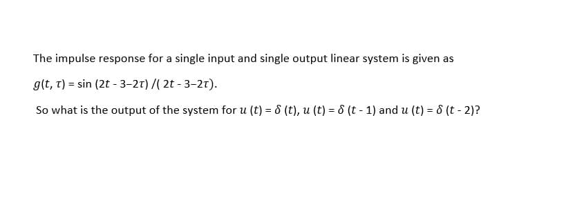 The impulse response for a single input and single output linear system is given as
g(t, t) = sin (2t - 3-27) /( 2t - 3-2t).
So what is the output of the system for u (t) = 8 (t), u (t) = 8 (t - 1) and u (t) = 8 (t - 2)?
