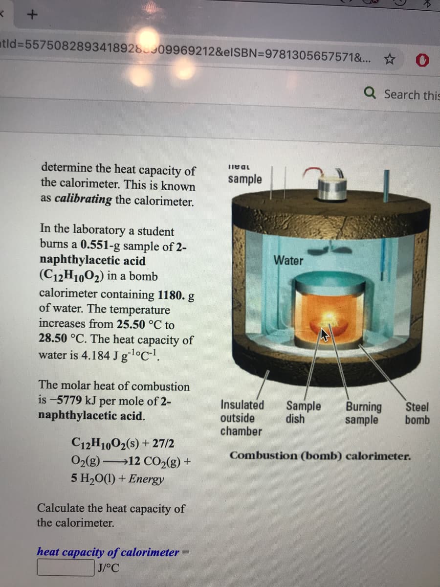 atld%3D5575082893418928909969212&elSBN=9781305657571&...
Q Search this
determine the heat capacity of
the calorimeter. This is known
IDAII
sample
as calibrating the calorimeter.
In the laboratory a student
burns a 0.551-g sample of 2-
naphthylacetic acid
(C12H1002) in a bomb
calorimeter containing 1180. g
of water. The temperature
Water
increases from 25.50 °C to
28.50 °C. The heat capacity of
water is 4.184 Jgl°C-.
The molar heat of combustion
is -5779 kJ per mole of 2-
naphthylacetic acid.
Insulated
outside
chamber
Sample
dish
Burning
sample
Steel
bomb
C12H1002(s) + 27/2
Combustion (bomb) calorimeter.
O2(g)-
→12 CO2(g) +
5 H20(1) + Energy
Calculate the heat capacity of
the calorimeter.
heat capacity of calorimeter =
J/°C
