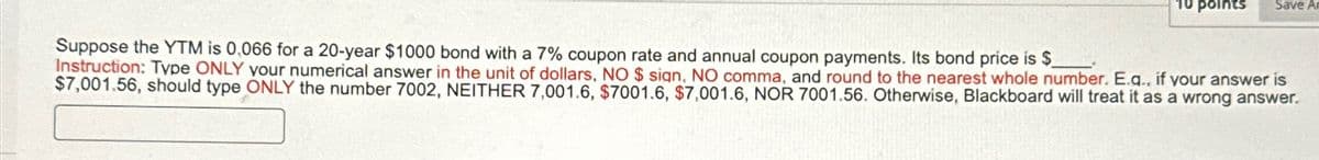 10 points
Save A
Suppose the YTM is 0,066 for a 20-year $1000 bond with a 7% coupon rate and annual coupon payments. Its bond price is $
Instruction: Type ONLY your numerical answer in the unit of dollars, NO $ sign, NO comma, and round to the nearest whole number. E.q., if your answer is
$7,001.56, should type ONLY the number 7002, NEITHER 7,001.6, $7001.6, $7,001.6, NOR 7001.56. Otherwise, Blackboard will treat it as a wrong answer.