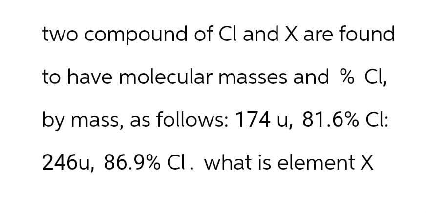 two compound of Cl and X are found
to have molecular masses and % CI,
by mass, as follows: 174 u, 81.6% Cl:
246u, 86.9% Cl. what is element X