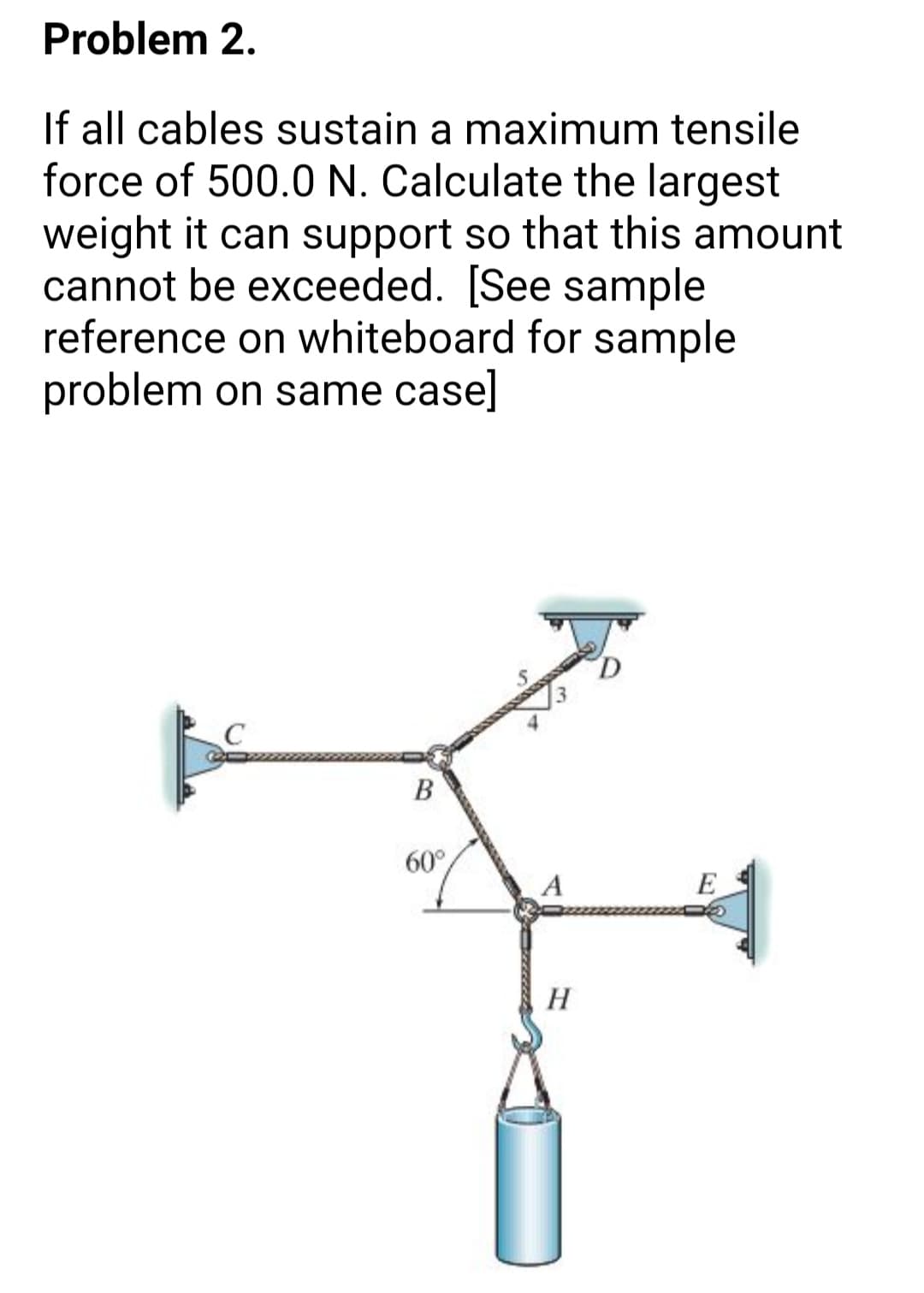 Problem 2.
If all cables sustain a maximum tensile
force of 500.0 N. Calculate the largest
weight it can support so that this amount
cannot be exceeded. [See sample
reference on whiteboard for sample
problem on same case]
D.
В
60°
A
E
H
B.
