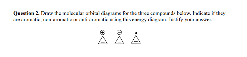 Question 2. Draw the molecular orbital diagrams for the three compounds below. Indicate if they
are aromatic, non-aromatic or anti-aromatic using this energy diagram. Justify your answer.
Å Å Å
A