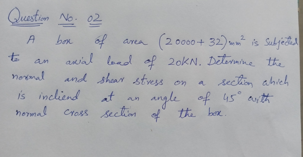 Question No. 02
(2000 + 32) m is Subjectd
of
awal load of 20KN. Determine the
and shear stvess on
box
area
to
an
noxmal
section ahich
angle of 45° ay th
is incliend
at
an
normal
Cross Section °
of
the box.
