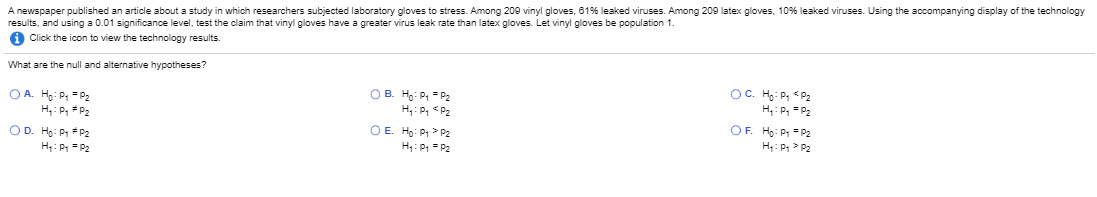 Anewspaper published an article about a study in which researchers subjected laboratory gloves to stress. Among 209 vinyl gloves, 61% leaked viruses. Among 209 latex gloves, 10% leaked viruses. Using the accompanying display of the technology
results, and using a 0.01 significance level, test the claim that vinyl gloves have a greater virus leak rate than latex gloves. Let vinyl gloves be population 1.
A Click the icon to view the technology results.
