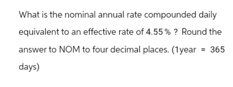 What is the nominal annual rate compounded daily
equivalent to an effective rate of 4.55% ? Round the
answer to NOM to four decimal places. (1year = 365
days)
