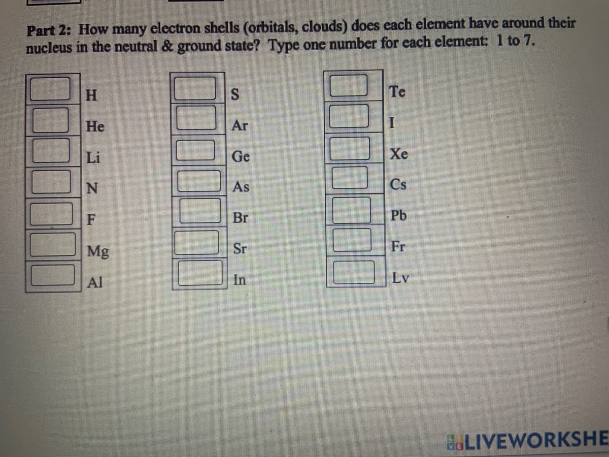 Part 2: How many electron shells (orbitals, clouds) does each element have around their
nucleus in the neutral & ground state? Type one number for each element: 1 to 7.
H
He
Li
NF MA
Mg
Al
S
Ar
Ge
As
Br
Sr
In
Te
Xe
Cs
Pb
Fr
Lv
BLIVEWORKSHE