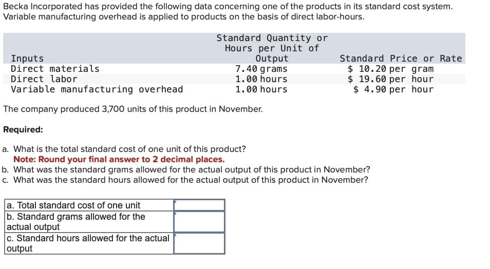 Becka Incorporated has provided the following data concerning one of the products in its standard cost system.
Variable manufacturing overhead is applied to products on the basis of direct labor-hours.
Inputs
Direct materials
Standard Quantity or
Hours per Unit of
Output
7.40 grams
Standard Price or Rate
$ 10.20 per gram
$ 19.60 per hour
$ 4.90 per hour
Direct labor
Variable manufacturing overhead
1.00 hours
1.00 hours
The company produced 3,700 units of this product in November.
Required:
a. What is the total standard cost of one unit of this product?
Note: Round your final answer to 2 decimal places.
b. What was the standard grams allowed for the actual output of this product in November?
c. What was the standard hours allowed for the actual output of this product in November?
a. Total standard cost of one unit
b. Standard grams allowed for the
actual output
c. Standard hours allowed for the actual
output