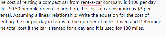 the cost of renting a compact car from rent-a-car company is $100 per day
plus $0.50 per mile driven. In addition, the cost of car insurance is $3 per
ental. Assuming a linear relationship; Write the equation for the cost of
renting the car per day in terms of the number of miles driven and Determine
the total cost if the car is rented for a day and it is used for 180 miles.
