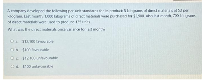 A company developed the following per-unit standards for its product: 5 kilograms of direct materials at $3 per
kilogram. Last month, 1,000 kilograms of direct materials were purchased for $2,900. Also last month, 700 kilograms
of direct materials were used to produce 135 units.
What was the direct materials price variance for last month?
O a. $12,100 favourable
O b. $100 favourable
Oc $12,100 unfavourable
O d. $100 unfavourable