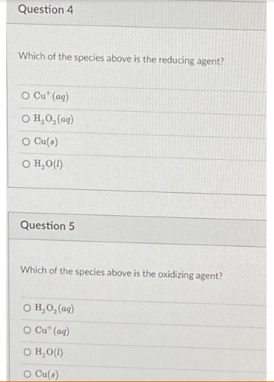 Question 4
Which of the species above is the reducing agent?
O Cut (aq)
O H,O,(aq)
O Cu(s)
O H₂O(1)
Question 5
Which of the species above is the oxidizing agent?
© H,O,(aq)
O Cut (aq)
O H₂O(l)
O Cu(s)