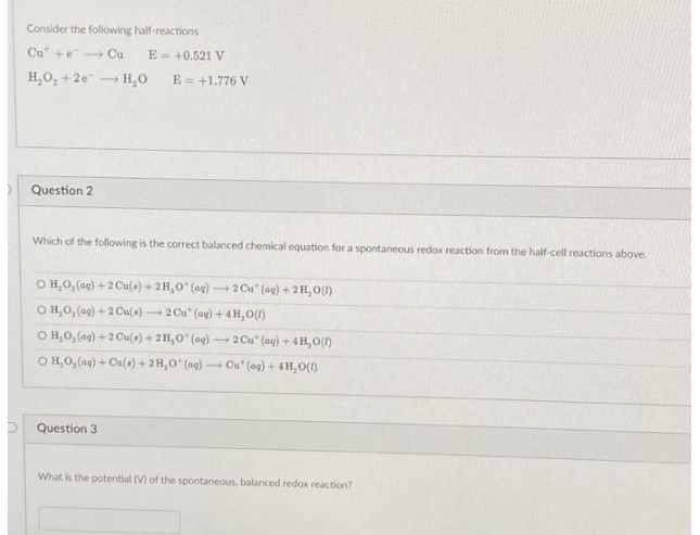 Consider the following half-reactions
Cute Cu E = +0.521 V
H₂O₂ +2e H₂O
Question 2
-
E = +1.776 V
Which of the following is the correct balanced chemical equation for a spontaneous redox reaction from the half-cell reactions above.
O H₂O₂(aq) + 2 Cu(s) + 2H,O* (og) 2 Cu" (ag) + 2H₂O(1)
OH,O, (aq) + 2 Cu(s) 2 Cu (aq) + 4H₂O(l)
-
Question 3
O H₂O₂(aq) +2 Cu(s) + 2H₂0 (aq) -
2 Cu" (aq) + 4H₂O(!)
O H₂O₂(aq) + Cu(s) + 2H,O* (ag) Cu* (og) + 4H₂O(l)
What is the potential (V) of the spontaneous, balanced redox reaction?