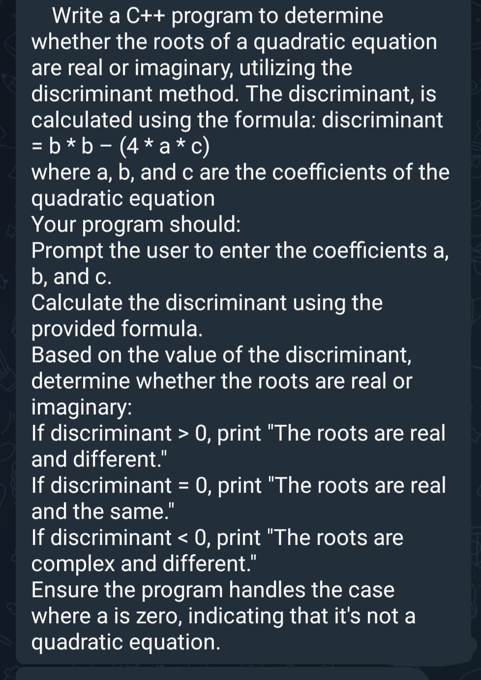 Write a C++ program to determine
whether the roots of a quadratic equation
are real or imaginary, utilizing the
discriminant method. The discriminant, is
calculated using the formula: discriminant
=b*b - (4*a*c)
where a, b, and c are the coefficients of the
quadratic equation
Your program should:
Prompt the user to enter the coefficients a,
b, and c.
Calculate the discriminant using the
provided formula.
Based on the value of the discriminant,
determine whether the roots are real or
imaginary:
If discriminant > 0, print "The roots are real
and different."
If discriminant = 0, print "The roots are real
and the same."
If discriminant < 0, print "The roots are
complex and different."
Ensure the program handles the case
where a is zero, indicating that it's not a
quadratic equation.