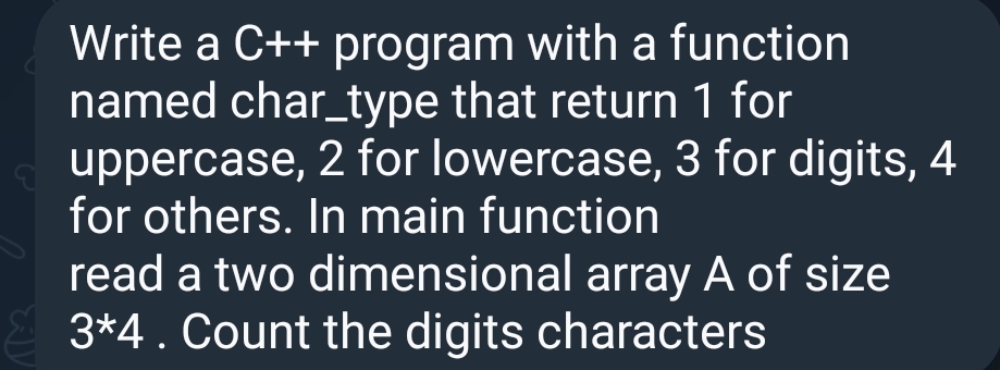 Write a C++ program with a function
named char_type that return 1 for
uppercase, 2 for lowercase, 3 for digits, 4
for others. In main function
read a two dimensional array A of size
3*4. Count the digits characters