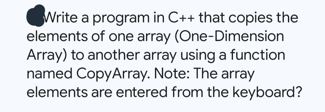 Write a program in C++ that copies the
elements of one array (One-Dimension
Array) to another array using a function
named CopyArray. Note: The array
elements are entered from the keyboard?